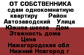 ОТ СОБСТВЕННИКА сдам однокомнатную квартиру.  › Район ­ Автозаводский › Улица ­ Южное шоссе › Дом ­ 2 › Этажность дома ­ 10 › Цена ­ 13 000 - Нижегородская обл., Нижний Новгород г. Недвижимость » Квартиры аренда   . Нижегородская обл.